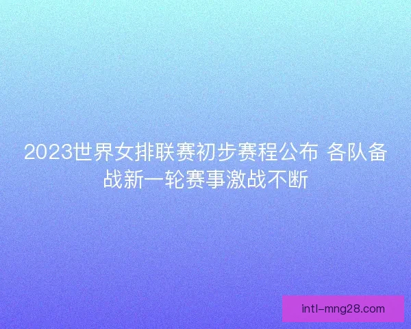 2023世界女排联赛初步赛程公布 各队备战新一轮赛事激战不断