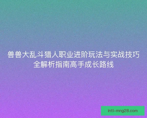 兽兽大乱斗猎人职业进阶玩法与实战技巧全解析指南高手成长路线