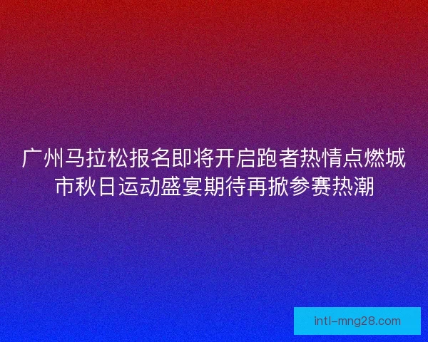 广州马拉松报名即将开启跑者热情点燃城市秋日运动盛宴期待再掀参赛热潮