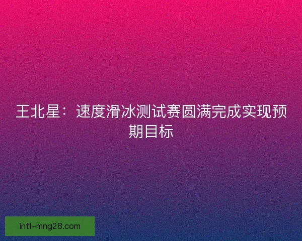 王北星：速度滑冰测试赛圆满完成实现预期目标