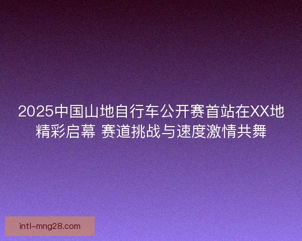 2025中国山地自行车公开赛首站在XX地精彩启幕 赛道挑战与速度激情共舞