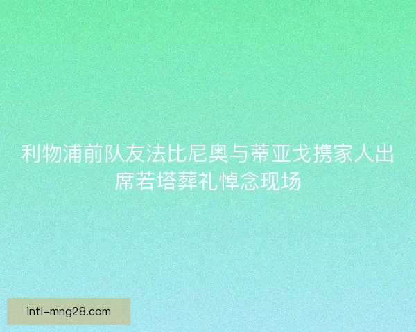 利物浦前队友法比尼奥与蒂亚戈携家人出席若塔葬礼悼念现场