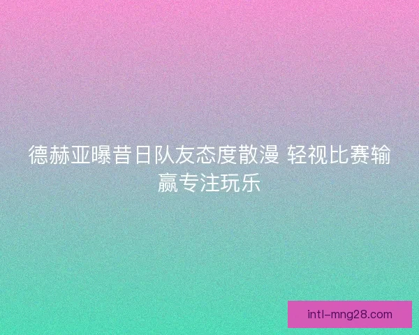 德赫亚曝昔日队友态度散漫 轻视比赛输赢专注玩乐
