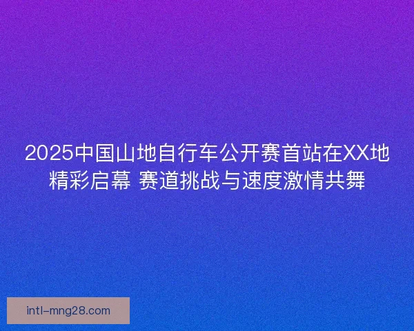 2025中国山地自行车公开赛首站在XX地精彩启幕 赛道挑战与速度激情共舞