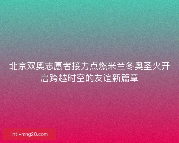 北京双奥志愿者接力点燃米兰冬奥圣火开启跨越时空的友谊新篇章