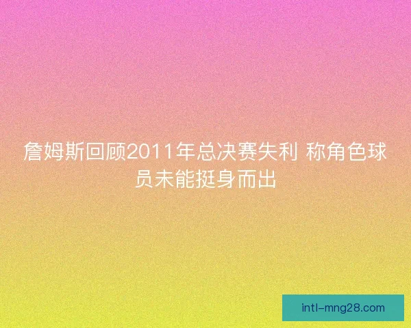 詹姆斯回顾2011年总决赛失利 称角色球员未能挺身而出