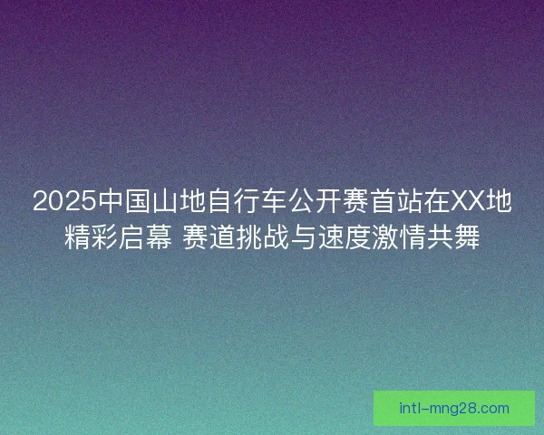 2025中国山地自行车公开赛首站在XX地精彩启幕 赛道挑战与速度激情共舞 2025中国山地自行车公开赛首站在XX地精彩启幕 赛道挑战与速度激情共舞