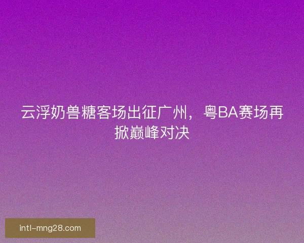 云浮奶兽糖客场出征广州，粤BA赛场再掀巅峰对决