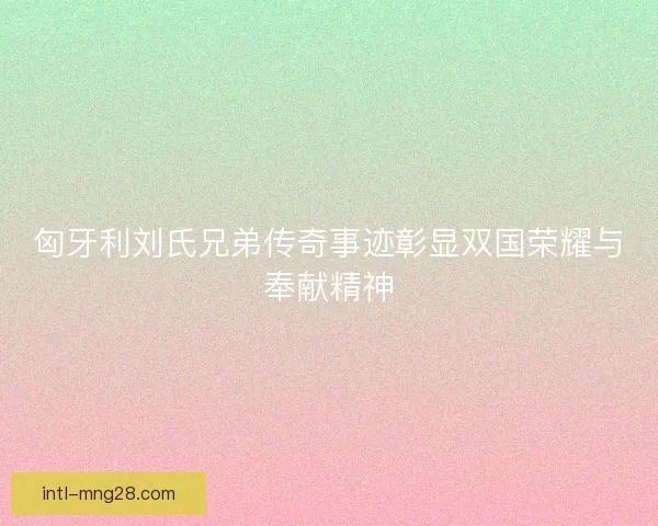 匈牙利刘氏兄弟传奇事迹彰显双国荣耀与奉献精神 匈牙利刘氏兄弟传奇事迹彰显双国荣耀与奉献精神