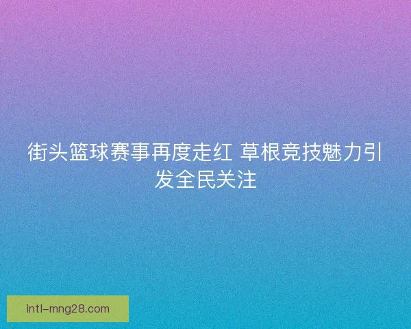 街头篮球赛事再度走红 草根竞技魅力引发全民关注