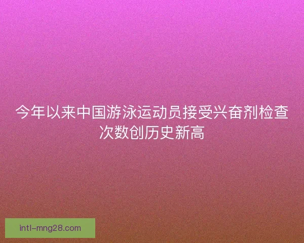 今年以来中国游泳运动员接受兴奋剂检查次数创历史新高 今年以来中国游泳运动员接受兴奋剂检查次数创历史新高
