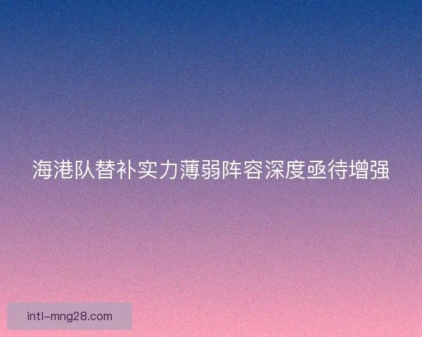 海港队替补实力薄弱阵容深度亟待增强 海港队替补实力薄弱阵容深度亟待增强