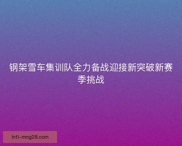 钢架雪车集训队全力备战迎接新突破新赛季挑战