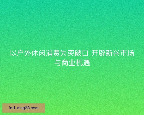 以户外休闲消费为突破口 开辟新兴市场与商业机遇
