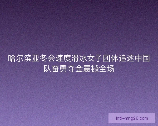 哈尔滨亚冬会速度滑冰女子团体追逐中国队奋勇夺金震撼全场