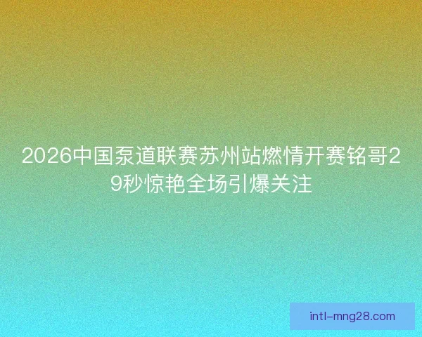 2026中国泵道联赛苏州站燃情开赛铭哥29秒惊艳全场引爆关注