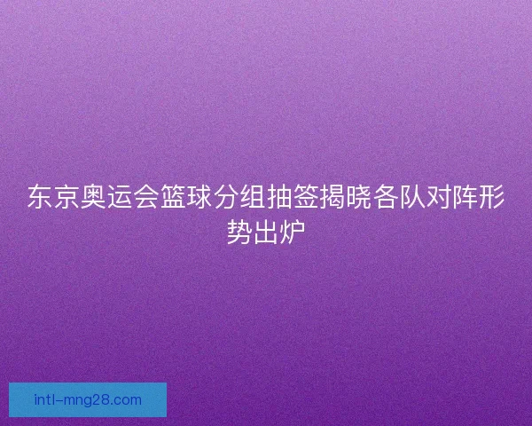 东京奥运会篮球分组抽签揭晓各队对阵形势出炉
