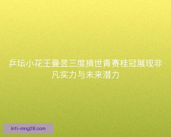 乒坛小花王曼昱三度摘世青赛桂冠展现非凡实力与未来潜力