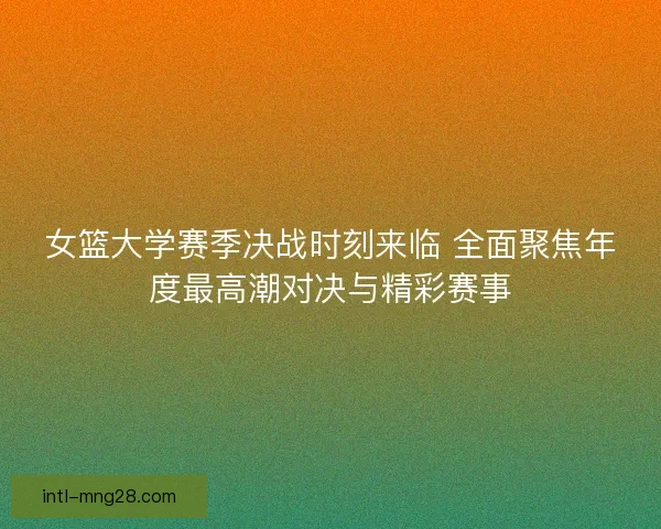女篮大学赛季决战时刻来临 全面聚焦年度最高潮对决与精彩赛事